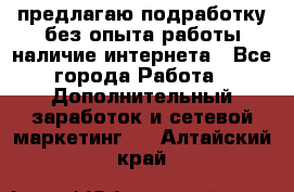 предлагаю подработку без опыта работы,наличие интернета - Все города Работа » Дополнительный заработок и сетевой маркетинг   . Алтайский край